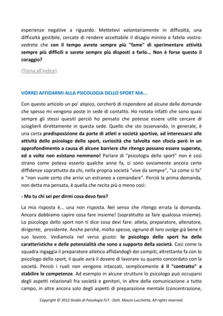 esperienze negative a riguardo. Mettetevi volontariamente in difficoltà, una
difficoltà gestibile, cercate di rendere accettabile il disagio minino e fatelo vostro:
vedrete che con il tempo avrete sempre più "fame" di sperimentare attività
sempre più difficili e sarete sempre più disposti a farlo... Non è forse questo il
coraggio?

(Torna all'indice)



VORREI AFFIDARMI ALLA PSICOLOGIA DELLO SPORT MA...

Con questo articolo un po' atipico, cercherò di rispondere ad alcune delle domande
che spesso mi vengono poste in sede di contatto. Ho notato infatti che sono quasi
sempre gli stessi quesiti perciò ho pensato che potesse essere utile cercare di
scioglierli direttamente in questa sede. Quello che sto osservando, in generale, è
una certa predisposizione da parte di atleti e società sportive, ad interessarsi alle
attività dello psicologo dello sport, curiosità che talvolta non sfocia però in un
approfondimento a causa di alcune barriere che ritengo possano essere superate,
ed a volte non esistano nemmeno! Parlare di "psicologia dello sport" non è così
strano come poteva esserlo qualche anno fa, ci sono ovviamente ancora certe
diffidenze soprattutto da chi, nella propria società "vive da sempre", "sa come si fa"
e "non vuole certo che arrivi un estraneo a comandare". Perciò la prima domanda,
non detta ma pensata, è quella che recita più o meno così:

- Ma tu chi sei per dirmi cosa devo fare?

La mia risposta è... una non risposta. Nel senso che ritengo errata la domanda.
Ancora dobbiamo capire cosa fare insieme! (soprattutto se fare qualcosa insieme).
Lo psicologo dello sport non ti dice cosa devi fare: atleta, preparatore, allenatore,
dirigente, presidente. Anche perchè, molto spesso, ognuno di loro svolge già bene il
suo lavoro. Vediamola nel verso giusto: lo psicologo dello sport ha delle
caratteristiche e delle potenzialità che sono a supporto della società. Così come la
squadra ingaggia il preparatore atletico affidandogli dei compiti, altrettanto fa con lo
psicologo dello sport, il quale avrà il dovere di lavorare su quanto concordato con la
società. Perciò i ruoli non vengono intaccati, semplicemente è il "contratto" a
stabilire le competenze. Ad esempio in alcune strutture lo psicologo può occuparsi
degli aspetti relazionali fra società e genitori, in altre della comunicazione a tutto
campo, in altre ancora solo degli aspetti di preparazione mentale (concentrazione,

         Copyright © 2012 Studio di Psicologia FLY - Dott. Mauro Lucchetta, All rights reserved.
 