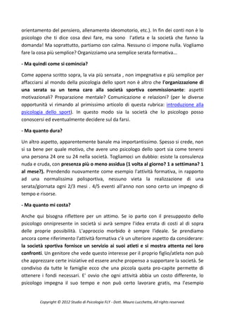 orientamento del pensiero, allenamento ideomotorio, etc.). In fin dei conti non è lo
psicologo che ti dice cosa devi fare, ma sono l'atleta e la società che fanno la
domanda! Ma soprattutto, partiamo con calma. Nessuno ci impone nulla. Vogliamo
fare la cosa più semplice? Organizziamo una semplice serata formativa...

- Ma quindi come si comincia?

Come appena scritto sopra, la via più sensata , non impegnativa e più semplice per
affacciarsi al mondo della psicologia dello sport non è altro che l'organizzazione di
una serata su un tema caro alla società sportiva commissionante: aspetti
motivazionali? Preparazione mentale? Comunicazione e relazioni? (per le diverse
opportunità vi rimando al primissimo articolo di questa rubrica: introduzione alla
psicologia dello sport). In questo modo sia la società che lo psicologo posso
conoscersi ed eventualmente decidere sul da farsi.

- Ma quanto dura?

Un altro aspetto, apparentemente banale ma importantissimo. Spesso si crede, non
si sa bene per quale motivo, che avere uno psicologo dello sport sia come tenersi
una persona 24 ore su 24 nella società. Togliamoci un dubbio: esiste la consulenza
nuda e cruda, con presenza più o meno assidua (1 volta al giorno? 1 a settimana? 1
al mese?). Prendendo nuovamente come esempio l'attività formativa, in rapporto
ad una normalissima polisportiva, nessuno vieta la realizzazione di una
serata/giornata ogni 2/3 mesi . 4/5 eventi all'anno non sono certo un impegno di
tempo e risorse.

- Ma quanto mi costa?

Anche qui bisogna riflettere per un attimo. Se io parto con il presupposto dello
psicologo onnipresente in società si avrà sempre l'idea errata di costi al di sopra
delle proprie possibilità. L'approccio morbido è sempre l'ideale. Se prendiamo
ancora come riferimento l'attività formativa c'è un ulteriore aspetto da considerare:
la società sportiva fornisce un servizio ai suoi atleti e si mostra attenta nei loro
confronti. Un genitore che vede questo interesse per il proprio figlio/atleta non può
che apprezzare certe iniziative ed essere anche propenso a supportare la società. Se
condiviso da tutte le famiglie ecco che una piccola quota pro-capite permette di
ottenere i fondi necessari. E' ovvio che ogni attività abbia un costo differente, lo
psicologo impegna il suo tempo e non può certo lavorare gratis, ma l'esempio


        Copyright © 2012 Studio di Psicologia FLY - Dott. Mauro Lucchetta, All rights reserved.
 