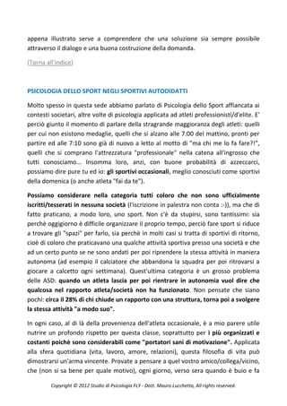 appena illustrato serve a comprendere che una soluzione sia sempre possibile
attraverso il dialogo e una buona costruzione della domanda.

(Torna all'indice)



PSICOLOGIA DELLO SPORT NEGLI SPORTIVI AUTODIDATTI

Molto spesso in questa sede abbiamo parlato di Psicologia dello Sport affiancata ai
contesti societari, altre volte di psicologia applicata ad atleti professionisti/d'elite. E'
perciò giunto il momento di parlare della stragrande maggioranza degli atleti: quelli
per cui non esistono medaglie, quelli che si alzano alle 7:00 del mattino, pronti per
partire ed alle 7:10 sono già di nuovo a letto al motto di "ma chi me lo fa fare?!",
quelli che si comprano l'attrezzatura "professionale" nella catena all'ingrosso che
tutti conosciamo... Insomma loro, anzi, con buone probabilità di azzeccarci,
possiamo dire pure tu ed io: gli sportivi occasionali, meglio conosciuti come sportivi
della domenica (o anche atleta "fai da te").

Possiamo considerare nella categoria tutti coloro che non sono ufficialmente
iscritti/tesserati in nessuna società (l'iscrizione in palestra non conta :-)), ma che di
fatto praticano, a modo loro, uno sport. Non c'è da stupirsi, sono tantissimi: sia
perchè oggigiorno è difficile organizzare il proprio tempo, perciò fare sport si riduce
a trovare gli "spazi" per farlo, sia perchè in molti casi si tratta di sportivi di ritorno,
cioè di coloro che praticavano una qualche attività sportiva presso una società e che
ad un certo punto se ne sono andati per poi riprendere la stessa attività in maniera
autonoma (ad esempio il calciatore che abbandona la squadra per poi ritrovarsi a
giocare a calcetto ogni settimana). Quest'ultima categoria è un grosso problema
delle ASD: quando un atleta lascia per poi rientrare in autonomia vuol dire che
qualcosa nel rapporto atleta/società non ha funzionato. Non pensate che siano
pochi: circa il 28% di chi chiude un rapporto con una struttura, torna poi a svolgere
la stessa attività "a modo suo".

In ogni caso, al di là della provenienza dell'atleta occasionale, è a mio parere utile
nutrire un profondo rispetto per questa classe, soprattutto per i più organizzati e
costanti poichè sono considerabili come "portatori sani di motivazione". Applicata
alla sfera quotidiana (vita, lavoro, amore, relazioni), questa filosofia di vita può
dimostrarsi un'arma vincente. Provate a pensare a quel vostro amico/collega/vicino,
che (non si sa bene per quale motivo), ogni giorno, verso sera quando è buio e fa

         Copyright © 2012 Studio di Psicologia FLY - Dott. Mauro Lucchetta, All rights reserved.
 