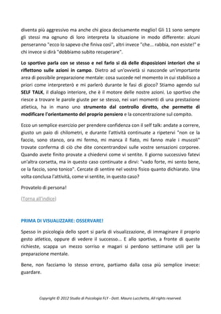 diventa più aggressivo ma anche chi gioca decisamente meglio! Gli 11 sono sempre
gli stessi ma ognuno di loro interpreta la situazione in modo differente: alcuni
penseranno "ecco lo sapevo che finiva così", altri invece "che... rabbia, non esiste!" e
chi invece si dirà "dobbiamo subito recuperare".

Lo sportivo parla con se stesso e nel farlo si dà delle disposizioni interiori che si
riflettono sulle azioni in campo. Dietro ad un'ovvietà si nasconde un'importante
area di possibile preparazione mentale: cosa succede nel momento in cui stabilisco a
priori come interpreterò e mi parlerò durante le fasi di gioco? Stiamo agendo sul
SELF TALK, il dialogo interiore, che è il motore delle nostre azioni. Lo sportivo che
riesce a trovare le parole giuste per se stesso, nei vari momenti di una prestazione
atletica, ha in mano uno strumento dal controllo diretto, che permette di
modificare l'orientamento del proprio pensiero e la concentrazione sul compito.

Ecco un semplice esercizio per prendere confidenza con il self talk: andate a correre,
giusto un paio di chilometri, e durante l'attività continuate a ripetervi "non ce la
faccio, sono stanco, ora mi fermo, mi manca il fiato, mi fanno male i muscoli"
trovate conferma di ciò che dite concentrandovi sulle vostre sensazioni corporee.
Quando avete finito provate a chiedervi come vi sentite. Il giorno successivo fatevi
un'altra corsetta, ma in questo caso continuate a dirvi: "vado forte, mi sento bene,
ce la faccio, sono tonico". Cercate di sentire nel vostro fisico quanto dichiarato. Una
volta conclusa l'attività, come vi sentite, in questo caso?

Provatelo di persona!

(Torna all'indice)



PRIMA DI VISUALIZZARE: OSSERVARE!

Spesso in psicologia dello sport si parla di visualizzazione, di immaginare il proprio
gesto atletico, oppure di vedere il successo... E allo sportivo, a fronte di queste
richieste, scappa un mezzo sorriso e magari si perdono settimane utili per la
preparazione mentale.

Bene, non facciamo lo stesso errore, partiamo dalla cosa più semplice invece:
guardare.



         Copyright © 2012 Studio di Psicologia FLY - Dott. Mauro Lucchetta, All rights reserved.
 