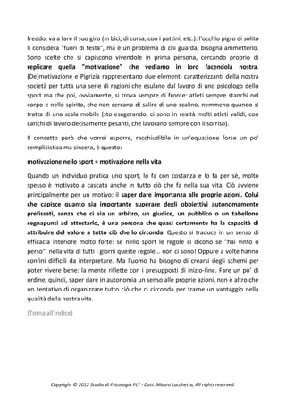 freddo, va a fare il suo giro (in bici, di corsa, con i pattini, etc.): l'occhio pigro di solito
li considera "fuori di testa", ma è un problema di chi guarda, bisogna ammetterlo.
Sono scelte che si capiscono vivendole in prima persona, cercando proprio di
replicare quella "motivazione" che vediamo in loro facendola nostra.
(De)motivazione e Pigrizia rappresentano due elementi caratterizzanti della nostra
società per tutta una serie di ragioni che esulano dal lavoro di uno psicologo dello
sport ma che poi, ovviamente, si trova sempre di fronte: atleti sempre stanchi nel
corpo e nello spirito, che non cercano di salire di uno scalino, nemmeno quando si
tratta di una scala mobile (sto esagerando, ci sono in realtà molti atleti validi, con
carichi di lavoro decisamente pesanti, che lavorano sempre con il sorriso).

Il concetto però che vorrei esporre, racchiudibile in un'equazione forse un po'
semplicistica ma sincera, è questo:

motivazione nello sport = motivazione nella vita

Quando un individuo pratica uno sport, lo fa con costanza e lo fa per sè, molto
spesso è motivato a cascata anche in tutto ciò che fa nella sua vita. Ciò avviene
principalmente per un motivo: il saper dare importanza alle proprie azioni. Colui
che capisce quanto sia importante superare degli obbiettivi autonomamente
prefissati, senza che ci sia un arbitro, un giudice, un pubblico o un tabellone
segnapunti ad attestarlo, è una persona che quasi certamente ha la capacità di
attribuire del valore a tutto ciò che lo circonda. Questo si traduce in un senso di
efficacia interiore molto forte: se nello sport le regole ci dicono se "hai vinto o
perso", nella vita di tutti i giorni queste regole... non ci sono! Oppure a volte hanno
confini difficili da interpretare. Ma l'uomo ha bisogno di crearsi degli schemi per
poter vivere bene: la mente riflette con i presupposti di inizio-fine. Fare un po' di
ordine, quindi, saper dare in autonomia un senso alle proprie azioni, non è altro che
un tentativo di organizzare tutto ciò che ci circonda per trarne un vantaggio nella
qualità della nostra vita.

(Torna all'indice)




         Copyright © 2012 Studio di Psicologia FLY - Dott. Mauro Lucchetta, All rights reserved.
 