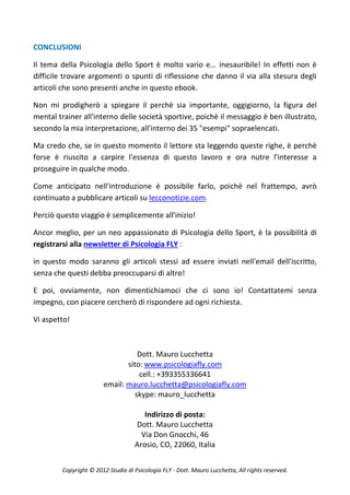 CONCLUSIONI

Il tema della Psicologia dello Sport è molto vario e... inesauribile! In effetti non è
difficile trovare argomenti o spunti di riflessione che danno il via alla stesura degli
articoli che sono presenti anche in questo ebook.

Non mi prodigherò a spiegare il perchè sia importante, oggigiorno, la figura del
mental trainer all'interno delle società sportive, poichè il messaggio è ben illustrato,
secondo la mia interpretazione, all'interno dei 35 "esempi" sopraelencati.

Ma credo che, se in questo momento il lettore sta leggendo queste righe, è perchè
forse è riuscito a carpire l'essenza di questo lavoro e ora nutre l'interesse a
proseguire in qualche modo.

Come anticipato nell'introduzione è possibile farlo, poichè nel frattempo, avrò
continuato a pubblicare articoli su lecconotizie.com.

Perciò questo viaggio è semplicemente all'inizio!

Ancor meglio, per un neo appassionato di Psicologia dello Sport, è la possibilità di
registrarsi alla newsletter di Psicologia FLY :

in questo modo saranno gli articoli stessi ad essere inviati nell'email dell'iscritto,
senza che questi debba preoccuparsi di altro!

E poi, ovviamente, non dimentichiamoci che ci sono io! Contattatemi senza
impegno, con piacere cercherò di rispondere ad ogni richiesta.

Vi aspetto!



                                  Dott. Mauro Lucchetta
                               sito: www.psicologiafly.com
                                   cell.: +393355336641
                        email: mauro.lucchetta@psicologiafly.com
                                 skype: mauro_lucchetta

                                       Indirizzo di posta:
                                    Dott. Mauro Lucchetta
                                      Via Don Gnocchi, 46
                                    Arosio, CO, 22060, Italia


         Copyright © 2012 Studio di Psicologia FLY - Dott. Mauro Lucchetta, All rights reserved.
 