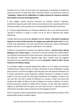 Guardare chi lo sa fare, chi lo fa bene, chi rappresenta lo stereotipo di quello che
vorremmo essere noi nello sport. Non "ammirare l'atleta", ma osservare, cercare di
"catalogare" quello che fa: suddividerlo in singoli momenti (le sequenze motorie),
farle proprie e provare ad immagazzinarle.

Il solo svolgere questo esercizio attraverso un metodo, diciamo "ordinato",
permette di imparare parte dello schema sensomotorio (cioè i requisiti psicofisici) di
molti gesti atletici, anche quando non si ha la possibilità di effettuarli di persona.

E' il classico apprendimento per imitazione (Bandura), che un po' tutti conosciamo:
"guardo la mamma o il papà e li copio" ma di cui forse si ignorano due aspetti
importanti:

1) Nella nostra testa esistono dei neuroni chiamati "mirror" che hanno il compito di
imparare le azioni di altre persone che vengono percepite dai nostri sensi (l'occhio
è forse il più importante, ma anche tutti gli altri concorrono a fornire informazioni
decisive. Del resto ce lo insegnano molto bene i non vedenti).

2) Mentre noi guardiamo un'azione che vogliamo copiare, i neuroni mirror attivati
dialogano con il nostro corpo: si innescano le aree del cervello che si attiverebbero
nel compiere concretamente l'azione osservata e, allo stesso tempo, c'è un aumento
dei potenziali motori evocati registrati negli stessi muscoli usati dal soggetto
osservato che sta compiendo l'azione. In pratica chi guarda "mette in moto" le aree
motorie di chi effettua il gesto.

E qui bisogna cogliere la grande opportunità offerta: se io mi abituo ad osservare
metodicamente il gesto tecnico, mi abituo ad attivare le aree predisposte a quella
stessa azione! E siccome la maggior parte dei gesti (non solo sportivi) diventano con
il tempo automatismi, questo approccio selettivo favorisce lo sviluppo di schemi
motori in linea con quanto ho osservato ed elaborato con impegno e costanza. Ciò
non vuol dire che sarò in grado di effettuare sul campo le azioni che sanno fare
campioni del calibro di Messi nel calcio, Pellegrini nel nuoto, o Djokovic nel tennis,
perchè ovviamente subentra il fattore fisico e tecnico, ma più sarò stato attento a
cogliere la profondità dei loro gesti, più sarà facile provare a replicarli poichè le
informazioni sono già in parte contenute nel mio bagaglio motorio!

Perciò, la prossima volta che guarderete il vostro campione preferito, provate a farlo
proponendovi qualche semplice regola:


        Copyright © 2012 Studio di Psicologia FLY - Dott. Mauro Lucchetta, All rights reserved.
 