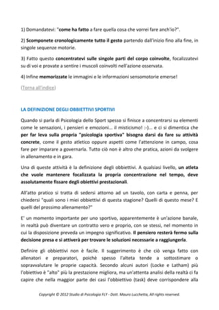1) Domandatevi: "come ha fatto a fare quella cosa che vorrei fare anch'io?".

2) Scomponete cronologicamente tutto il gesto partendo dall'inizio fino alla fine, in
singole sequenze motorie.

3) Fatto questo concentratevi sulle singole parti del corpo coinvolte, focalizzatevi
su di voi e provate a sentire i muscoli coinvolti nell'azione osservata.

4) Infine memorizzate le immagini e le informazioni sensomotorie emerse!

(Torna all'indice)



LA DEFINIZIONE DEGLI OBBIETTIVI SPORTIVI

Quando si parla di Psicologia dello Sport spesso si finisce a concentrarsi su elementi
come le sensazioni, i pensieri e emozioni... il misticismo! :-)... e ci si dimentica che
per far leva sulla propria "psicologia sportiva" bisogna darsi da fare su attività
concrete, come il gesto atletico oppure aspetti come l'attenzione in campo, cosa
fare per imparare a governarla. Tutto ciò non è altro che pratica, azioni da svolgere
in allenamento e in gara.

Una di queste attività è la definizione degli obbiettivi. A qualsiasi livello, un atleta
che vuole mantenere focalizzata la propria concentrazione nel tempo, deve
assolutamente fissare degli obiettivi prestazionali.

All'atto pratico si tratta di sedersi attorno ad un tavolo, con carta e penna, per
chiedersi "quali sono i miei obbiettivi di questa stagione? Quelli di questo mese? E
quelli del prossimo allenamento?"

E' un momento importante per uno sportivo, apparentemente è un'azione banale,
in realtà può diventare un contratto vero e proprio, con se stessi, nel momento in
cui la disposizione preveda un impegno significativo. Il pensiero resterà fermo sulla
decisione presa e si attiverà per trovare le soluzioni necessarie a raggiungerla.

Definire gli obbiettivi non è facile. Il suggerimento è che ciò venga fatto con
allenatori e preparatori, poichè spesso l'alteta tende a sottostimare o
sopravvalutare le proprie capacità. Secondo alcuni autori (Locke e Latham) più
l'obiettivo è "alto" più la prestazione migliora, ma un'attenta analisi della realtà ci fa
capire che nella maggior parte dei casi l'obbiettivo (task) deve corrispondere alla

         Copyright © 2012 Studio di Psicologia FLY - Dott. Mauro Lucchetta, All rights reserved.
 