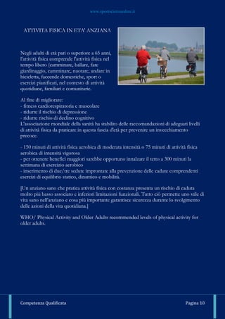 www.sportscienzasalute.it
Competenza Qualificata Pagina 10
ATTIVITA FISICA IN ETA' ANZIANA
Negli adulti di età pari o superiore a 65 anni,
l'attività fisica comprende l'attività fisica nel
tempo libero (camminare, ballare, fare
giardinaggio, camminare, nuotare, andare in
bicicletta, faccende domestiche, sport o
esercizi pianificati, nel contesto di attività
quotidiane, familiari e comunitarie.
Al fine di migliorare:
- fitness cardiorespiratoria e muscolare
- ridurre il rischio di depressione
- ridurre rischio di declino cognitivo
L'associazione mondiale della sanità ha stabilito delle raccomandazioni di adeguati livelli
di attività fisica da praticare in questa fascia d'età per prevenire un invecchiamento
precoce.
- 150 minuti di attività fisica aerobica di moderata intensità o 75 minuti di attività fisica
aerobica di intensità vigorosa
- per ottenere benefici maggiori sarebbe opportuno innalzare il tetto a 300 minuti la
settimana di esercizio aerobico
- inserimento di due/tre sedute improntate alla prevenzione delle cadute comprendenti
esercizi di equilibrio statico, dinamico e mobilità.
[Un anziano sano che pratica attività fisica con costanza presenta un rischio di caduta
molto più basso associato e inferiori limitazioni funzionali. Tutto ciò permette uno stile di
vita sano nell'anziano e cosa più importante garantisce sicurezza durante lo svolgimento
delle azioni della vita quotidiana.]
WHO/ Physical Activity and Older Adults recommended levels of physical activity for
older adults.
 