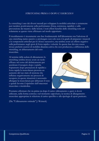www.sportscienzasalute.it
Competenza Qualificata Pagina 11
STRETCHING PRIMA O DOPO L' ESERCIZIO?
Lo stretching è uno dei diversi metodi per sviluppare la mobilità articolare e certamente
può incidere positivamente sulla performance (forza, resistenza, rapidità) e sulla
prevenzione dei traumi e delle lesioni. I noti effetti benefici dello stretching sono tali
solamente se questo viene effettuato nel modo opportuno.
Il riscaldamento è sicuramente una fase fondamentale dell’allenamento ma l’adozione di
uno stretching statico passivo e prolungato non solo non è in grado di preparare i muscoli
e le componenti articolari per lo sforzo successivo, ma sembra avere un effetto negativo
sulla performance negli sport di forza rapida e velocità. In questa fase devono essere
invece preferiti esercizi di mobilità dinamica attiva che non producono, a differenza dello
stretching, un abbassamento del tono
muscolare.
Al termine della seduta di allenamento lo
stretching sembra invece avere un ruolo
efficace nel corso del defaticamento per
accelerare il recupero dopo i carichi.
Soprattutto dopo prestazioni di rapidità e
forza rapida la muscolatura presenta un
aumento del suo stato di tensione che
influisce negativamente nei processi di
recupero; in queste situazioni è necessario
allungare la muscolatura per abbassare il tono
e quindi favorire il ripristino dell’omeostasi
muscolare e metabolica.
Possiamo affermare che sia prima sia dopo il carico (allenamento o gara) si dovrà
utilizzare, nella forma corretta e nel momento opportuno, la tecnica di allungamento
muscolare appropriata in relazione al carico specifico e alla tipologia di sport praticato.
(Da: "L'allenamento ottimale" J. Weineck)
 