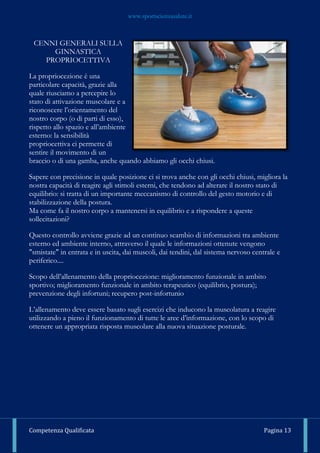 www.sportscienzasalute.it
Competenza Qualificata Pagina 13
CENNI GENERALI SULLA
GINNASTICA
PROPRIOCETTIVA
La propriocezione è una
particolare capacità, grazie alla
quale riusciamo a percepire lo
stato di attivazione muscolare e a
riconoscere l’orientamento del
nostro corpo (o di parti di esso),
rispetto allo spazio e all’ambiente
esterno: la sensibilità
propriocettiva ci permette di
sentire il movimento di un
braccio o di una gamba, anche quando abbiamo gli occhi chiusi.
Sapere con precisione in quale posizione ci si trova anche con gli occhi chiusi, migliora la
nostra capacità di reagire agli stimoli esterni, che tendono ad alterare il nostro stato di
equilibrio: si tratta di un importante meccanismo di controllo del gesto motorio e di
stabilizzazione della postura.
Ma come fa il nostro corpo a mantenersi in equilibrio e a rispondere a queste
sollecitazioni?
Questo controllo avviene grazie ad un continuo scambio di informazioni tra ambiente
esterno ed ambiente interno, attraverso il quale le informazioni ottenute vengono
"smistate" in entrata e in uscita, dai muscoli, dai tendini, dal sistema nervoso centrale e
periferico....
Scopo dell’allenamento della propriocezione: miglioramento funzionale in ambito
sportivo; miglioramento funzionale in ambito terapeutico (equilibrio, postura);
prevenzione degli infortuni; recupero post-infortunio
L’allenamento deve essere basato sugli esercizi che inducono la muscolatura a reagire
utilizzando a pieno il funzionamento di tutte le aree d’informazione, con lo scopo di
ottenere un appropriata risposta muscolare alla nuova situazione posturale.
 