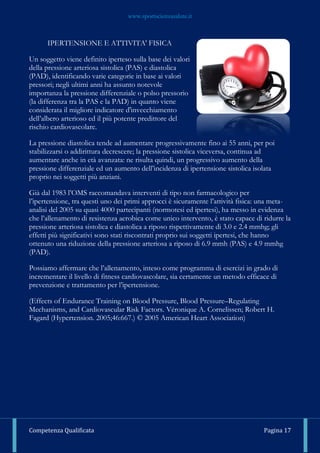www.sportscienzasalute.it
Competenza Qualificata Pagina 17
IPERTENSIONE E ATTIVITA' FISICA
Un soggetto viene definito iperteso sulla base dei valori
della pressione arteriosa sistolica (PAS) e diastolica
(PAD), identificando varie categorie in base ai valori
pressori; negli ultimi anni ha assunto notevole
importanza la pressione differenziale o polso pressorio
(la differenza tra la PAS e la PAD) in quanto viene
considerata il migliore indicatore d'invecchiamento
dell’albero arterioso ed il più potente predittore del
rischio cardiovascolare.
La pressione diastolica tende ad aumentare progressivamente fino ai 55 anni, per poi
stabilizzarsi o addirittura decrescere; la pressione sistolica viceversa, continua ad
aumentare anche in età avanzata: ne risulta quindi, un progressivo aumento della
pressione differenziale ed un aumento dell’incidenza di ipertensione sistolica isolata
proprio nei soggetti più anziani.
Già dal 1983 l’OMS raccomandava interventi di tipo non farmacologico per
l’ipertensione, tra questi uno dei primi approcci è sicuramente l’attività fisica: una meta-
analisi del 2005 su quasi 4000 partecipanti (normotesi ed ipertesi), ha messo in evidenza
che l’allenamento di resistenza aerobica come unico intervento, è stato capace di ridurre la
pressione arteriosa sistolica e diastolica a riposo rispettivamente di 3.0 e 2.4 mmhg; gli
effetti più significativi sono stati riscontrati proprio sui soggetti ipertesi, che hanno
ottenuto una riduzione della pressione arteriosa a riposo di 6.9 mmh (PAS) e 4.9 mmhg
(PAD).
Possiamo affermare che l’allenamento, inteso come programma di esercizi in grado di
incrementare il livello di fitness cardiovascolare, sia certamente un metodo efficace di
prevenzione e trattamento per l’ipertensione.
(Effects of Endurance Training on Blood Pressure, Blood Pressure–Regulating
Mechanisms, and Cardiovascular Risk Factors. Véronique A. Cornelissen; Robert H.
Fagard (Hypertension. 2005;46:667.) © 2005 American Heart Association)
 
