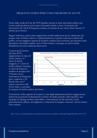 www.sportscienzasalute.it
Competenza Qualificata Pagina 2
FREQUENZA DI RECUPERO COME PARAMETRO DI SALUTE
Tratto dallo studio di Cole del 1999 il grafico mostra la stima del rischio relativo per
eventi cardiocircolatori acuti (come ad esempio infarti o ictus), in funzione del
decremento dei valori di frequenza cardiaca, al termine di uno sforzo fisico intenso (1°
minuto post-sforzo).
Seppur indicativa, questa stima rappresenta un'utile indicazione per la valutazione del
proprio stato di fitness atletica e cardiocircolatoria, in quanto come ben evidente dal
grafico, ad una maggiore capacità di recupero cardiaco post-esercizio, qui misurata come
decremento dei battiti cardiaci verso il ritmo basale, è associata un minor rischio
d'incidenza di eventi cardiocircolatori acuti.
I numeri posti accanto
alla linea di FC,
rappresentano le classi di
rischio relativo (1^:
classe di rischio
maggiore, 5^: classe di
rischio minore) associate
ai valori di frequenza
cardiaca di recupero del
1°minuto: ad un
decremento di frequenza
pari o superiore a 30
Battiti/min, nel 1°
minuto successivo allo
sforzo fisico, è associata
la categoria di rischio relativo più bassa.
L'incremento della capacità di recupero, è uno degli adattamenti positivi maggiormente
indotti da un periodo di allenamento aerobico di medio periodo: nello specifico, una
tipologia di training aerobico intervallato o intermittente ad alta intensità, risulta
particolarmente efficace nel migliorare e velocizzare il recupero successivo ad uno sforzo
fisico intenso.
Figura 1 Cole C et al. Heart-Rate Recovery Immediately after Exercise as a Predictor of MortalityN Engl J Med 1999; 341:1351-1357
 