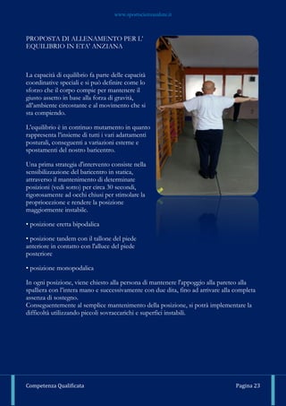www.sportscienzasalute.it
Competenza Qualificata Pagina 23
PROPOSTA DI ALLENAMENTO PER L’
EQUILIBRIO IN ETA' ANZIANA
La capacità di equilibrio fa parte delle capacità
coordinative speciali e si può definire come lo
sforzo che il corpo compie per mantenere il
giusto assetto in base alla forza di gravità,
all’ambiente circostante e al movimento che si
sta compiendo.
L’equilibrio è in continuo mutamento in quanto
rappresenta l’insieme di tutti i vari adattamenti
posturali, conseguenti a variazioni esterne e
spostamenti del nostro baricentro.
Una prima strategia d'intervento consiste nella
sensibilizzazione del baricentro in statica,
attraverso il mantenimento di determinate
posizioni (vedi sotto) per circa 30 secondi,
rigorosamente ad occhi chiusi per stimolare la
propriocezione e rendere la posizione
maggiormente instabile.
• posizione eretta bipodalica
• posizione tandem con il tallone del piede
anteriore in contatto con l'alluce del piede
posteriore
• posizione monopodalica
In ogni posizione, viene chiesto alla persona di mantenere l'appoggio alla pareteo alla
spalliera con l’intera mano e successivamente con due dita, fino ad arrivare alla completa
assenza di sostegno.
Conseguentemente al semplice mantenimento della posizione, si potrà implementare la
difficoltà utilizzando piccoli sovraccarichi e superfici instabili.
 