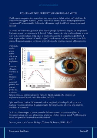 www.sportscienzasalute.it
Competenza Qualificata Pagina 25
L’ALLENAMENTO PERCETTIVO MIGLIORA LA VISTA?
L'addestramento percettivo, usato finora su soggetti con deficit visivi, può migliorare la
vista anche in soggetti normali. Questo è ciò che è emerso da una ricerca sperimentale
condotta dall'Università della California, a Riverside negli Stati Uniti, su una squadra di
baseball.
Lo studio ha coinvolto i giocatori divisi in due gruppi: il primo ha seguito un programma
di addestramento percettivo con il filtro di Gabor, una tecnica che produce diversi schemi
visivi e che viene usata da tempo per la neurostimolazione in soggetti con problemi di
vista, in particolare nei casi di ‘’occhio pigro’’ che determina un’alterata percezione dello
spazio. Il secondo gruppo, servito da controllo, non ha praticato nessun addestramento.
L’allename
nto ha
avuto
come
obiettivo
quello di
migliorare
il
contrasto
e l’acuità
visiva ed è
stato
praticato
per 25
minuti al
giorno, per
quattro
giorni alla
settimana
per due mesi. Al termine di questo periodo, il primo gruppo ha ottenuto un
miglioramento dell’acuità visiva binoculare del 31%.
I giocatori hanno inoltre dichiarato di vedere meglio di prima la palla, di avere una
migliore visione periferica e di vedere meglio da lontano, oltre ad avere una migliore
sensibilità al contrasto.
La ricerca dimostra per la prima volta che l’addestramento percettivo migliora le
prestazioni visive non solo alle persone affette da Occhio Pigro e quindi Ambliopia, ma
anche alle persone che non hanno difetti visivi.
Deveau, Jenni et al. Current Biology , Volume 24, Issue 4, R146 - R147
 