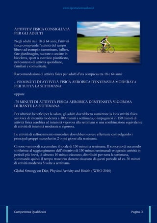 www.sportscienzasalute.it
Competenza Qualificata Pagina 3
ATTIVITA' FISICA CONSIGLIATA
PER GLI ADULTI
Negli adulti tra i 18 ei 64 anni, l'attività
fisica comprende l'attività del tempo
libero ad esempio: camminare, ballare,
fare giardinaggio, nuotare o andare in
bicicletta, sport o esercizio pianificato,
nel contesto di attività quotidiane,
familiari e comunitarie.
Raccomandazioni di attività fisica per adulti d'età compresa tra 18 e 64 anni:
- 150 MINUTI DI ATTIVITÀ FISICA AEROBICA D’INTENSITÀ MODERATA
PER TUTTA LA SETTIMANA
oppure
-75 MINUTI DI ATTIVITÀ FISICA AEROBICA D’INTENSITÀ VIGOROSA
DURANTE LA SETTIMANA
Per ulteriori benefici per la salute, gli adulti dovrebbero aumentare la loro attività fisica
aerobica di intensità moderata a 300 minuti a settimana, o impegnarsi in 150 minuti di
attività fisica aerobica ad intensità vigorosa alla settimana o una combinazione equivalente
di attività di intensità moderata e vigorosa.
Le attività di rafforzamento muscolare dovrebbero essere effettuate coinvolgendo i
principali gruppi muscolari in 2 o più giorni alla settimana.
Ci sono vari modi accumulare il totale di 150 minuti a settimana. Il concetto di accumulo
si riferisce al raggiungimento dell'obiettivo di 150 minuti settimanali svolgendo attività in
periodi più brevi, di almeno 10 minuti ciascuno, distribuiti per tutta la settimana,
sommando quindi il tempo trascorso durante ciascuno di questi periodi: ad es. 30 minuti
di attività moderata 5 volte a settimana.
Global Strategy on Diet, Physical Activity and Health ( WHO 2010)
 