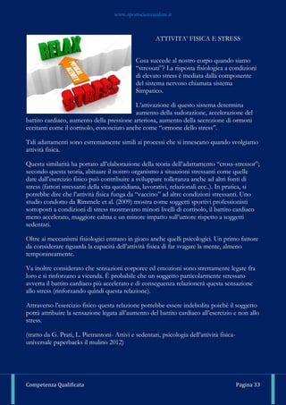 www.sportscienzasalute.it
Competenza Qualificata Pagina 33
ATTIVITA’ FISICA E STRESS
Cosa succede al nostro corpo quando siamo
“stressati”? La risposta fisiologica a condizioni
di elevato stress è mediata dalla componente
del sistema nervoso chiamata sistema
Simpatico.
L’attivazione di questo sistema determina
aumento della sudorazione, accelerazione del
battito cardiaco, aumento della pressione arteriosa, aumento della secrezione di ormoni
eccitanti come il cortisolo, conosciuto anche come “ormone dello stress”.
Tali adattamenti sono estremamente simili ai processi che si innescano quando svolgiamo
attività fisica.
Questa similarità ha portato all’elaborazione della teoria dell’adattamento “cross-stressor”;
secondo questa teoria, abituare il nostro organismo a situazioni stressanti come quelle
date dall’esercizio fisico può contribuire a sviluppare tolleranza anche ad altri fonti di
stress (fattori stressanti della vita quotidiana, lavorativi, relazionali ecc..). In pratica, si
potrebbe dire che l’attività fisica funga da “vaccino” ad altre condizioni stressanti. Uno
studio condotto da Rimmele et al. (2009) mostra come soggetti sportivi professionisti
sottoposti a condizioni di stress mostravano minori livelli di cortisolo, il battito cardiaco
meno accelerato, maggiore calma e un minore impatto sull’umore rispetto a soggetti
sedentari.
Oltre ai meccanismi fisiologici entrano in gioco anche quelli psicologici. Un primo fattore
da considerare riguarda la capacità dell’attività fisica di far svagare la mente, almeno
temporaneamente.
Va inoltre considerato che sensazioni corporee ed emozioni sono strettamente legate fra
loro e si rinforzano a vicenda. È probabile che un soggetto particolarmente stressato
avverta il battito cardiaco più accelerato e di conseguenza relazionerà questa sensazione
allo stress (rinforzando quindi questa relazione).
Attraverso l’esercizio fisico questa relazione potrebbe essere indebolita poiché il soggetto
potrà attribuire la sensazione legata all’aumento del battito cardiaco all’esercizio e non allo
stress.
(tratto da G. Prati, L. Pietrantoni- Attivi e sedentari, psicologia dell’attività fisica-
universale paperbacks il mulino 2012)
 