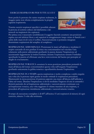 www.sportscienzasalute.it
Competenza Qualificata Pagina 35
ESERCIZI RESPIRATORI PER TUTTE LE ETA'
Sono poche le persone che sanno respirare realmente, la
maggior parte non sfrutta completamente la propria
capacità respiratoria.
Tramite esercizi respiratori specifici è possibile educare
la persona al corretto utilizzo del diaframma e dei
muscoli sia inspiratori che espiratori.
Per prima cosa è necessario sensibilizzare il soggetto facendo assumere una posizione
supina con arti inferiori flessi e arti superiori in atteggiamento lungo vicino ai fianchi con i
palmi delle mani rivoli verso il soffitto. Successivamente si potranno insegnare
determinate respirazioni dal semplice al complesso.
RESPIRAZIONE ADDOMINALE: Posizionare le mani sull’addome e modulare il
respiro cercando di non gonfiare il torace ma concentrandosi nel veicolare l’aria
solamente nella parete addominale gonfiando la pancia durante l’inspirazione ed
accentuando leggermente la lordosi lombare; durante l’espirazione retrarre l’ombelico
sgonfiando la pancia ed effettuare una lieve retroversione del bacino per percepire al
meglio lo svuotamento.
RESPIRAZIONE TORACICA: assumere la stessa posizione precedente portando le
mani all’altezza del torace concentrandosi questa volta nell’eseguire l’inspirazione
gonfiando unicamente la gabbia toracica e sgonfiandola durante l’espirazione.
RESPIRAZIONE IN 4 TEMPI: questa respirazione è molto complessa e andrà eseguita
una volta che la persona saprà gestire in modo ottimale le respirazioni precedenti.
Mantenendo la stessa posizione di partenza apporre una mano all’altezza dell’addome e
l’altra sul torace. Durante l’inspirazione si dovrà modulare l’ingresso di aria in entrambi i
distretti partendo da un’inspirazione addominale e successivamente continuare con
un’inspirazione toracica, una volta raggiunto il volume massimo di aria inspirata, si
procederà all’espirazione inizialmente addominale e successivamente toracica.
Il tempo di esecuzione consigliato è di 60"( all'incirca 15 atti respiratori al minuto) di ogni
esercizio, almeno 3 volte alla settimana.
 