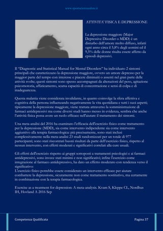 www.sportscienzasalute.it
Competenza Qualificata Pagina 37
ATTIVITA' FISICA E DEPRESSIONE
La depressione maggiore (Major
Depressive Disorder o MDD) è un
disturbo dell’umore molto diffuso, infatti
ogni anno circa il 5,8% degli uomini ed il
9,5% delle donne risulta essere affetto da
episodi depressivi.
Il “Diagnostic and Statistical Manual for Mental Disorders” ha individuato 2 sintomi
principali che caratterizzano la depressione maggiore, ovvero un umore depresso per la
maggior parte del tempo con interesse e piacere diminuiti o assenti nel gran parte delle
attività svolte; questi sintomi sono spesso accompagnati da alterazioni del peso, agitazione
psicomotoria, affaticamento, scarsa capacità di concentrazione e sensi di colpa e di
inadeguatezza.
Questa malattia viene considerata invalidante, in quanto coinvolge la sfera affettiva e
cognitiva della persona influenzando negativamente la vita quotidiana e tutti i suoi aspetti;
tipicamente la depressione maggiore, viene trattata attraverso la somministrazione di
farmaci antidepressivi ma come diversi studi hanno messo in evidenza, sembra che anche
l’attività fisica possa avere un ruolo efficace nell'aiutare il trattamento dei sintomi.
Una meta-analisi del 2016 ha esaminato l’efficacia dell'esercizio fisico come trattamento
per la depressione (MDD), sia come intervento indipendente sia come intervento
aggiuntivo alla terapia farmacologica: più precisamente, sono stati inclusi
complessivamente nella meta-analisi 23 studi randomizzati per un totale di 977
partecipanti; sono stati riscontrati buoni risultati da parte dell’esercizio fisico, rispetto al
nessun intervento, con effetti moderati e significativi correlati alla cure usuali.
Gli effetti dell'esercizio rispetto ai gruppi sottoposti a trattamenti psicologici e ai farmaci
antidepressivi, sono invece stati minimi e non significativi; infine l'esercizio come
integrazione al farmaco antidepressivo, ha dato un effetto moderato con tendenza verso il
significativo:
L'esercizio fisico potrebbe essere considerato un intervento efficace per aiutare
combattere la depressione, sicuramente non come trattamento sostitutivo, ma certamente
in combinazione con la terapia farmacologica.
Exercise as a treatment for depression: A meta-analysis. Kvam S, Kleppe CL, Nordhus
IH, Hovland A 2016 Sep
 