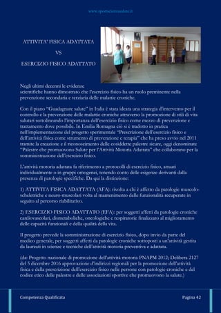 www.sportscienzasalute.it
Competenza Qualificata Pagina 42
ATTIVITA’ FISICA ADATTATA
VS
ESERCIZIO FISICO ADATTATO
Negli ultimi decenni le evidenze
scientifiche hanno dimostrato che l’esercizio fisico ha un ruolo preminente nella
prevenzione secondaria e terziaria delle malattie croniche.
Con il piano “Guadagnare salute” in Italia è stata ideata una strategia d’intervento per il
controllo e la prevenzione delle malattie croniche attraverso la promozione di stili di vita
salutari sottolineando l’importanza dell’esercizio fisico come mezzo di prevenzione e
trattamento dove possibile. In Emilia Romagna ciò si è tradotto in pratica
nell’implementazione del progetto sperimentale “Prescrizione dell’esercizio fisico e
dell’attività fisica come strumento di prevenzione e terapia” che ha preso avvio nel 2011
tramite la creazione e il riconoscimento delle cosiddette palestre sicure, oggi denominate
“Palestre che promuovono Salute per l’Attività Motoria Adattata” che collaborano per la
somministrazione dell’esercizio fisico.
L’attività motoria adattata fa riferimento a protocolli di esercizio fisico, attuati
individualmente o in gruppi omogenei, tenendo conto delle esigenze derivanti dalla
presenza di patologie specifiche. Da qui la distinzione:
1) ATTIVITA FISICA ADATTATA (AFA): rivolta a chi è affetto da patologie muscolo-
scheletriche e neuro-muscolari volta al mantenimento delle funzionalità recuperate in
seguito al percorso riabilitativo.
2) ESERCIZIO FISICO ADATTATO (EFA): per soggetti affetti da patologie croniche
cardiovascolari, dismetaboliche, oncologiche e respiratorie finalizzato al miglioramento
delle capacità funzionali e della qualità della vita.
Il progetto prevede la somministrazione di esercizio fisico, dopo invio da parte del
medico generale, per soggetti affetti da patologie croniche sottoposti a un’attività gestita
da laureati in scienze e tecniche dell’attività motoria preventiva e adattata.
(da: Progetto nazionale di promozione dell’attività motoria PNAPM 2012; Delibera 2127
del 5 dicembre 2016 approvazione d’indirizzi regionali per la promozione dell’attività
fisica e della prescrizione dell’esercizio fisico nelle persone con patologie croniche e del
codice etico delle palestre e delle associazioni sportive che promuovono la salute.)
 