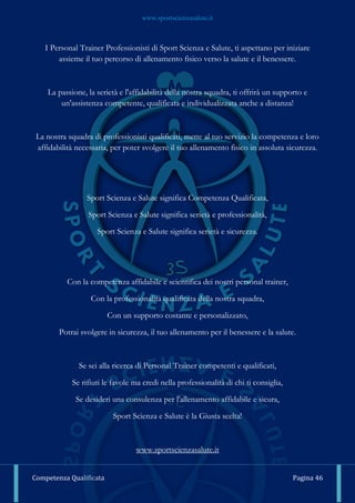 www.sportscienzasalute.it
Competenza Qualificata Pagina 46
I Personal Trainer Professionisti di Sport Scienza e Salute, ti aspettano per iniziare
assieme il tuo percorso di allenamento fisico verso la salute e il benessere.
La passione, la serietà e l'affidabilità della nostra squadra, ti offrirà un supporto e
un'assistenza competente, qualificata e individualizzata anche a distanza!
La nostra squadra di professionisti qualificati, mette al tuo servizio la competenza e loro
affidabilità necessaria, per poter svolgere il tuo allenamento fisico in assoluta sicurezza.
Sport Scienza e Salute significa Competenza Qualificata,
Sport Scienza e Salute significa serietà e professionalità,
Sport Scienza e Salute significa serietà e sicurezza.
Con la competenza affidabile e scientifica dei nostri personal trainer,
Con la professionalità qualificata della nostra squadra,
Con un supporto costante e personalizzato,
Potrai svolgere in sicurezza, il tuo allenamento per il benessere e la salute.
Se sei alla ricerca di Personal Trainer competenti e qualificati,
Se rifiuti le favole ma credi nella professionalità di chi ti consiglia,
Se desideri una consulenza per l'allenamento affidabile e sicura,
Sport Scienza e Salute è la Giusta scelta!
www.sportscienzasalute.it
 
