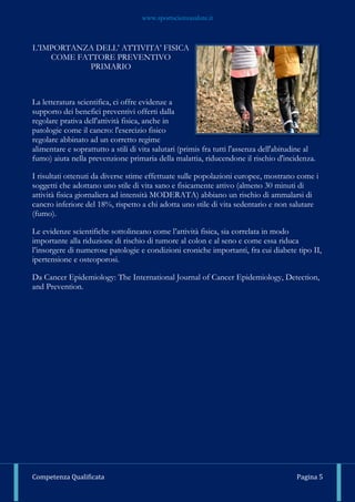 www.sportscienzasalute.it
Competenza Qualificata Pagina 5
L’IMPORTANZA DELL’ ATTIVITA’ FISICA
COME FATTORE PREVENTIVO
PRIMARIO
La letteratura scientifica, ci offre evidenze a
supporto dei benefici preventivi offerti dalla
regolare prativa dell'attività fisica, anche in
patologie come il cancro: l'esercizio fisico
regolare abbinato ad un corretto regime
alimentare e soprattutto a stili di vita salutari (primis fra tutti l'assenza dell'abitudine al
fumo) aiuta nella prevenzione primaria della malattia, riducendone il rischio d'incidenza.
I risultati ottenuti da diverse stime effettuate sulle popolazioni europee, mostrano come i
soggetti che adottano uno stile di vita sano e fisicamente attivo (almeno 30 minuti di
attività fisica giornaliera ad intensità MODERATA) abbiano un rischio di ammalarsi di
cancro inferiore del 18%, rispetto a chi adotta uno stile di vita sedentario e non salutare
(fumo).
Le evidenze scientifiche sottolineano come l’attività fisica, sia correlata in modo
importante alla riduzione di rischio di tumore al colon e al seno e come essa riduca
l’insorgere di numerose patologie e condizioni croniche importanti, fra cui diabete tipo II,
ipertensione e osteoporosi.
Da Cancer Epidemiology: The International Journal of Cancer Epidemiology, Detection,
and Prevention.
 