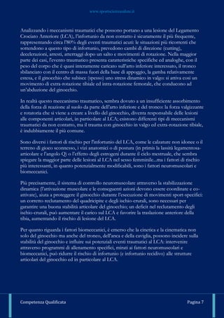 www.sportscienzasalute.it
Competenza Qualificata Pagina 7
Analizzando i meccanismi traumatici che possono portano a una lesione del Legamento
Crociato Anteriore (LCA), l’infortunio da non contatto è sicuramente il più frequente,
rappresentando circa l’80% degli eventi traumatici acuti: le situazioni più ricorrenti che
sottendono a questo tipo di infortunio, prevedono cambi di direzione (cutting),
decelerazioni, arresti, atterraggi dopo un salto e movimenti di rotazione. Nella maggior
parte dei casi, l'evento traumatico presenta caratteristiche specifiche ed analoghe, con il
peso del corpo che è quasi interamente caricato sull’arto inferiore interessato, il tronco
sbilanciato con il centro di massa fuori della base di appoggio, la gamba relativamente
estesa, e il ginocchio che subisce (spesso) uno stress dinamico in valgo: si attiva cosi un
movimento di extra-rotazione tibiale ed intra-rotazione femorale, che conducono ad
un’abduzione del ginocchio.
In realtà questo meccanismo traumatico, sembra dovuto a un insufficiente assorbimento
della forza di reazione al suolo da parte dell’arto inferiore e del tronco: la forza valgizzante
e rotatoria che si viene a creare a livello del ginocchio, diventa responsabile delle lesioni
alle componenti articolari, in particolare al LCA; esistono differenti tipi di meccanismi
traumatici da non contatto, ma il trauma con ginocchio in valgo ed extra-rotazione tibiale,
è indubbiamente il più comune.
Sono diversi i fattori di rischio per l'infortunio del LCA, come le calzature non idonee o il
terreno di gioco sconnesso, i vizi anatomici o di postura (in primis la lassità legamentosa-
articolare e l’angolo Q) o l’effetto degli estrogeni durante il ciclo mestruale, che sembra
spiegare la maggior parte delle lesioni al LCA nel sesso femminile...ma i fattori di rischio
più interessanti, in quanto potenzialmente modificabili, sono i fattori neuromuscolari e
biomeccanici.
Più precisamente, il sistema di controllo neuromuscolare attraverso la stabilizzazione
dinamica (l’attivazione muscolare e le conseguenti azioni devono essere coordinate e co-
attivate), aiuta a proteggere il ginocchio durante l’esecuzione di movimenti sport-specifici:
un corretto reclutamento del quadricipite e degli ischio-crurali, sono necessari per
garantire una buona stabilità articolare del ginocchio; un deficit nel reclutamento degli
ischio-crurali, può aumentare il carico sul LCA e favorire la traslazione anteriore della
tibia, aumentando il rischio di lesione del LCA.
Per quanto riguarda i fattori biomeccanici, è emerso che la cinetica e la cinematica non
solo del ginocchio ma anche del tronco, dell'anca e della caviglia, possono incidere sulla
stabilità del ginocchio e influire sui potenziali eventi traumatici al LCA: intervenire
attraverso programmi di allenamento specifici, mirati ai fattori neuromuscolari e
biomeccanici, può ridurre il rischio di infortunio (e infortunio recidivo) alle strutture
articolari del ginocchio ed in particolare al LCA.
 