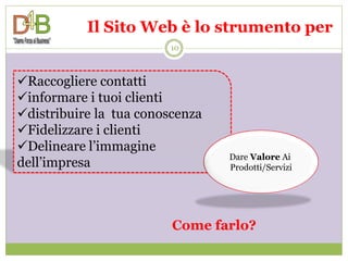 Il Sito Web è lo strumento per
                        10



Raccogliere contatti
informare i tuoi clienti
distribuire la tua conoscenza
Fidelizzare i clienti
Delineare l’immagine
                                 Dare Valore Ai
dell’impresa                     Prodotti/Servizi




                         Come farlo?
 