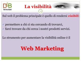 La visibilità
                              14

Sul web il problema principale è quello di rendersi visibili:

 permettere a chi ci sta cercando di trovarci,
 farci trovare da chi cerca i nostri prodotti servizi.


Lo strumento per aumentare la visibilità online è il


              Web Marketing
 