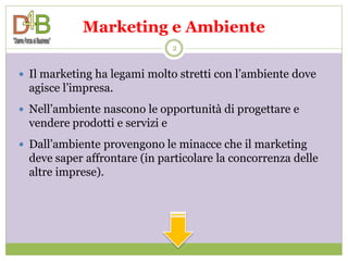 Marketing e Ambiente
                                 2


 Il marketing ha legami molto stretti con l’ambiente dove
  agisce l’impresa.
 Nell’ambiente nascono le opportunità di progettare e
  vendere prodotti e servizi e
 Dall’ambiente provengono le minacce che il marketing
  deve saper affrontare (in particolare la concorrenza delle
  altre imprese).
 