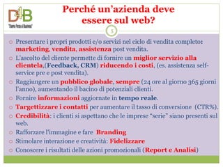 Perché un’azienda deve
                         essere sul web?
                                        5

   Presentare i propri prodotti e/o servizi nel ciclo di vendita completo:
    marketing, vendita, assistenza post vendita.
   L’ascolto del cliente permette di fornire un miglior servizio alla
    clientela,(Feedback, CRM) riducendo i costi, (es. assistenza self-
    service pre e post vendita).
   Raggiungere un pubblico globale, sempre (24 ore al giorno 365 giorni
    l’anno), aumentando il bacino di potenziali clienti.
   Fornire informazioni aggiornate in tempo reale.
   Targettizzare i contatti per aumentare il tasso di conversione (CTR%).
   Credibilità: i clienti si aspettano che le imprese “serie” siano presenti sul
    web.
   Rafforzare l'immagine e fare Branding
   Stimolare interazione e creatività: Fidelizzare
   Conoscere i risultati delle azioni promozionali (Report e Analisi)
 