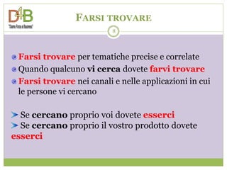 FARSI TROVARE
                          8




 Farsi trovare per tematiche precise e correlate
 Quando qualcuno vi cerca dovete farvi trovare
 Farsi trovare nei canali e nelle applicazioni in cui
 le persone vi cercano

  Se cercano proprio voi dovete esserci
  Se cercano proprio il vostro prodotto dovete
esserci
 