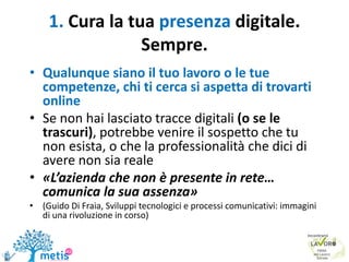 1. Cura la tua presenza digitale.
Sempre.
• Qualunque siano il tuo lavoro o le tue
competenze, chi ti cerca si aspetta di trovarti
online
• Se non hai lasciato tracce digitali (o se le
trascuri), potrebbe venire il sospetto che tu
non esista, o che la professionalità che dici di
avere non sia reale
• «L’azienda che non è presente in rete…
comunica la sua assenza»
• (Guido Di Fraia, Sviluppi tecnologici e processi comunicativi: immagini
di una rivoluzione in corso)
 