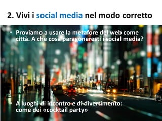 2. Vivi i social media nel modo corretto
• Proviamo a usare la metafore del web come
città. A che cosa paragoneresti i social media?
• A luoghi di incontro e di divertimento:
come dei «cocktail party»
 