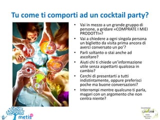 Tu come ti comporti ad un cocktail party?
• Vai in mezzo a un grande gruppo di
persone, a gridare «COMPRATE I MIEI
PRODOTTI»?
• Vai a chiedere a ogni singola persona
un biglietto da visita prima ancora di
averci conversato un po’?
• Parli soltanto o stai anche ad
ascoltare?
• Aiuti chi ti chiede un’informazione
utile senza aspettarti qualcosa in
cambio?
• Cerchi di presentarti a tutti
indistintamente, oppure preferisci
poche ma buone conversazioni?
• Interrompi mentre qualcuno ti parla,
magari con un argomento che non
centra niente?
13
 