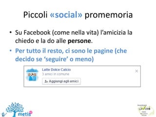 Piccoli «social» promemoria
• Su Facebook (come nella vita) l’amicizia la
chiedo e la do alle persone.
• Per tutto il resto, ci sono le pagine (che
decido se ‘seguire’ o meno)
 