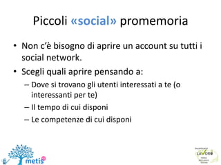 Piccoli «social» promemoria
• Non c’è bisogno di aprire un account su tutti i
social network.
• Scegli quali aprire pensando a:
– Dove si trovano gli utenti interessati a te (o
interessanti per te)
– Il tempo di cui disponi
– Le competenze di cui disponi
 