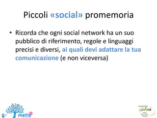 Piccoli «social» promemoria
• Ricorda che ogni social network ha un suo
pubblico di riferimento, regole e linguaggi
precisi e diversi, ai quali devi adattare la tua
comunicazione (e non viceversa)
 