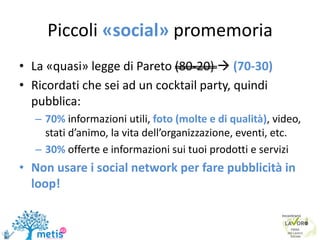 Piccoli «social» promemoria
• La «quasi» legge di Pareto (80-20)  (70-30)
• Ricordati che sei ad un cocktail party, quindi
pubblica:
– 70% informazioni utili, foto (molte e di qualità), video,
stati d’animo, la vita dell’organizzazione, eventi, etc.
– 30% offerte e informazioni sui tuoi prodotti e servizi
• Non usare i social network per fare pubblicità in
loop!
 