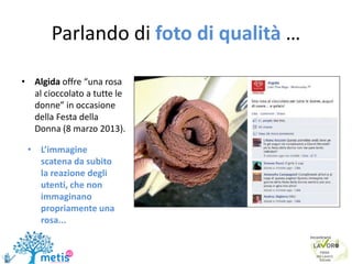 Parlando di foto di qualità …
• Algida offre “una rosa
al cioccolato a tutte le
donne” in occasione
della Festa della
Donna (8 marzo 2013).
• L’immagine
scatena da subito
la reazione degli
utenti, che non
immaginano
propriamente una
rosa...
 
