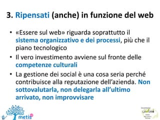 3. Ripensati (anche) in funzione del web
• «Essere sul web» riguarda soprattutto il
sistema organizzativo e dei processi, più che il
piano tecnologico
• Il vero investimento avviene sul fronte delle
competenze culturali
• La gestione dei social è una cosa seria perché
contribuisce alla reputazione dell’azienda. Non
sottovalutarla, non delegarla all’ultimo
arrivato, non improvvisare
 