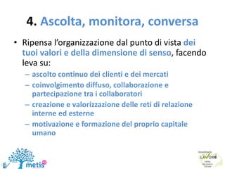 4. Ascolta, monitora, conversa
• Ripensa l’organizzazione dal punto di vista dei
tuoi valori e della dimensione di senso, facendo
leva su:
– ascolto continuo dei clienti e dei mercati
– coinvolgimento diffuso, collaborazione e
partecipazione tra i collaboratori
– creazione e valorizzazione delle reti di relazione
interne ed esterne
– motivazione e formazione del proprio capitale
umano
 