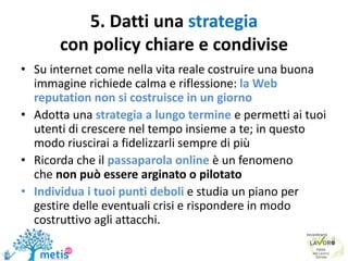 5. Datti una strategia
con policy chiare e condivise
• Su internet come nella vita reale costruire una buona
immagine richiede calma e riflessione: la Web
reputation non si costruisce in un giorno
• Adotta una strategia a lungo termine e permetti ai tuoi
utenti di crescere nel tempo insieme a te; in questo
modo riuscirai a fidelizzarli sempre di più
• Ricorda che il passaparola online è un fenomeno
che non può essere arginato o pilotato
• Individua i tuoi punti deboli e studia un piano per
gestire delle eventuali crisi e rispondere in modo
costruttivo agli attacchi.
 