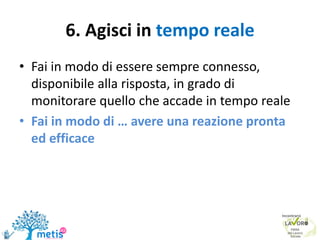 6. Agisci in tempo reale
• Fai in modo di essere sempre connesso,
disponibile alla risposta, in grado di
monitorare quello che accade in tempo reale
• Fai in modo di … avere una reazione pronta
ed efficace
 