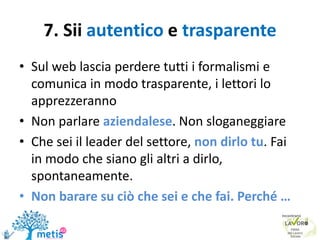 7. Sii autentico e trasparente
• Sul web lascia perdere tutti i formalismi e
comunica in modo trasparente, i lettori lo
apprezzeranno
• Non parlare aziendalese. Non sloganeggiare
• Che sei il leader del settore, non dirlo tu. Fai
in modo che siano gli altri a dirlo,
spontaneamente.
• Non barare su ciò che sei e che fai. Perché …
 
