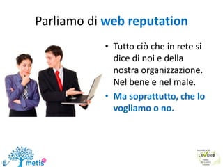 Parliamo di web reputation
• Tutto ciò che in rete si
dice di noi e della
nostra organizzazione.
Nel bene e nel male.
• Ma soprattutto, che lo
vogliamo o no.
 