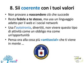 8. Sii coerente con i tuoi valori
• Non provare a nascondere ciò che succede
• Resta fedele a te stesso, ma usa un linguaggio
adatto per il web e i social network
• Usa l’autoironia, divertiti, non vivere questo tipo
di attività come un obbligo ma come
un’opportunità
• Pensa ora alla cosa più «antisocial» che ti viene
in mente …
 