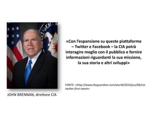 «Con l’espansione su queste piattaforme
– Twitter e Facebook – la CIA potrà
interagire meglio con il pubblico e fornire
informazioni riguardanti la sua missione,
la sua storia e altri sviluppi»
FONTE: «http://www.theguardian.com/world/2014/jun/06/cia-
twitter-first-tweet»
JOHN BRENNAN, direttore CIA
 
