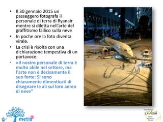 • Il 30 gennaio 2015 un
passeggero fotografa il
personale di terra di Ryanair
mentre si diletta nell’arte del
graffitismo fallico sulla neve
• In poche ore la foto diventa
virale.
• La crisi è risolta con una
dichiarazione tempestiva di un
portavoce:
• «Il nostro personale di terra è
molto abile nel settore, ma
l'arte non è decisamente il
suo forte: Si sono
chiaramente dimenticati di
disegnare le ali sul loro aereo
di neve”
 