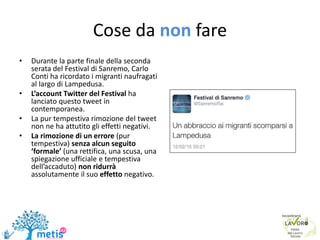 Cose da non fare
• Durante la parte finale della seconda
serata del Festival di Sanremo, Carlo
Conti ha ricordato i migranti naufragati
al largo di Lampedusa.
• L’account Twitter del Festival ha
lanciato questo tweet in
contemporanea.
• La pur tempestiva rimozione del tweet
non ne ha attutito gli effetti negativi.
• La rimozione di un errore (pur
tempestiva) senza alcun seguito
‘formale’ (una rettifica, una scusa, una
spiegazione ufficiale e tempestiva
dell’accaduto) non ridurrà
assolutamente il suo effetto negativo.
 