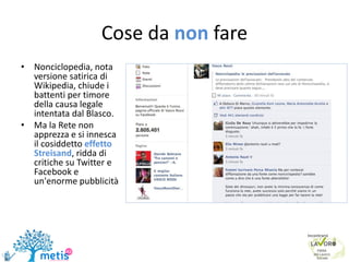 Cose da non fare
• Nonciclopedia, nota
versione satirica di
Wikipedia, chiude i
battenti per timore
della causa legale
intentata dal Blasco.
• Ma la Rete non
apprezza e si innesca
il cosiddetto effetto
Streisand, ridda di
critiche su Twitter e
Facebook e
un'enorme pubblicità
 