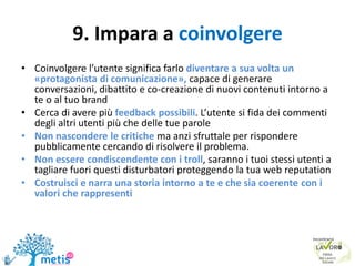 9. Impara a coinvolgere
• Coinvolgere l’utente significa farlo diventare a sua volta un
«protagonista di comunicazione», capace di generare
conversazioni, dibattito e co-creazione di nuovi contenuti intorno a
te o al tuo brand
• Cerca di avere più feedback possibili. L’utente si fida dei commenti
degli altri utenti più che delle tue parole
• Non nascondere le critiche ma anzi sfruttale per rispondere
pubblicamente cercando di risolvere il problema.
• Non essere condiscendente con i troll, saranno i tuoi stessi utenti a
tagliare fuori questi disturbatori proteggendo la tua web reputation
• Costruisci e narra una storia intorno a te e che sia coerente con i
valori che rappresenti
 
