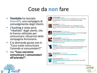 Cose da non fare
• Trenitalia ha lanciato
#meetFS, una campagna di
coinvolgimento degli Utenti.
• L’hashtag è stato però
“ribaltato” dagli utenti, che
lo hanno utilizzato per
comunicare i disservizi della
compagnia ferroviaria.
• E la domanda giusta non è:
“Cosa vuole comunicare
l’azienda ai consumatori?”
• ma “Cosa vorranno
comunicare i consumatori
all’azienda?”.
 
