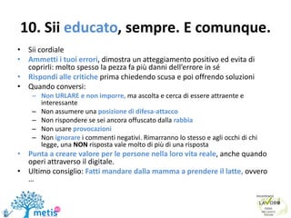 10. Sii educato, sempre. E comunque.
• Sii cordiale
• Ammetti i tuoi errori, dimostra un atteggiamento positivo ed evita di
coprirli: molto spesso la pezza fa più danni dell’errore in sé
• Rispondi alle critiche prima chiedendo scusa e poi offrendo soluzioni
• Quando conversi:
– Non URLARE e non imporre, ma ascolta e cerca di essere attraente e
interessante
– Non assumere una posizione di difesa-attacco
– Non rispondere se sei ancora offuscato dalla rabbia
– Non usare provocazioni
– Non ignorare i commenti negativi. Rimarranno lo stesso e agli occhi di chi
legge, una NON risposta vale molto di più di una risposta
• Punta a creare valore per le persone nella loro vita reale, anche quando
operi attraverso il digitale.
• Ultimo consiglio: Fatti mandare dalla mamma a prendere il latte, ovvero
…
 